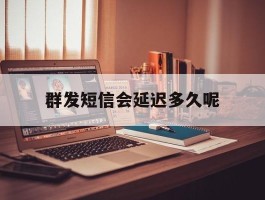 群发短信会延迟多久呢