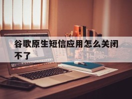 谷歌原生短信应用怎么关闭不了