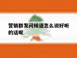 营销群发问候语怎么说好听的话呢
