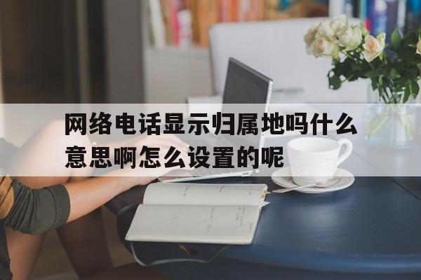 网络电话显示归属地吗什么意思啊怎么设置的呢的简单介绍 网络电话显示归属地吗什么意思啊怎么设置的呢的简单介绍