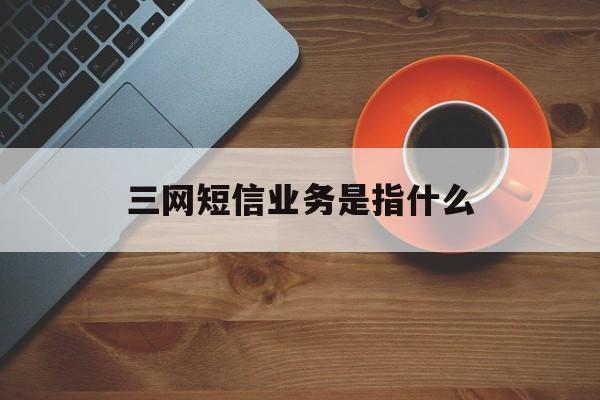 三网短信业务是指什么 三网短信业务是指什么