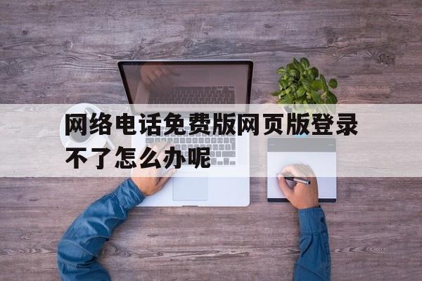网络电话免费版网页版登录不了怎么办呢 网络电话免费版网页版登录不了怎么办呢