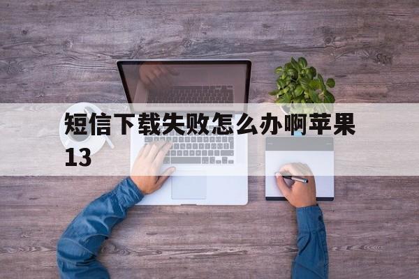 短信下载失败怎么办啊苹果13的简单介绍 短信下载失败怎么办啊苹果13的简单介绍