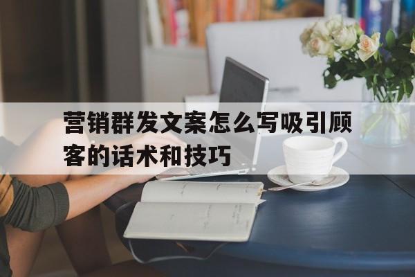 营销群发文案怎么写吸引顾客的话术和技巧 营销群发文案怎么写吸引顾客的话术和技巧