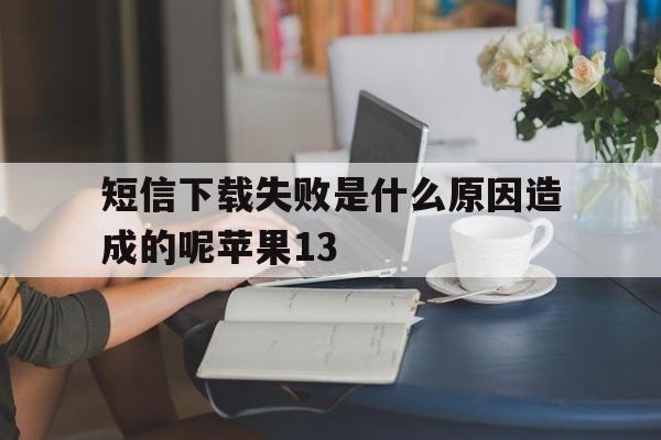 短信下载失败是什么原因造成的呢苹果13的简单介绍 短信下载失败是什么原因造成的呢苹果13的简单介绍