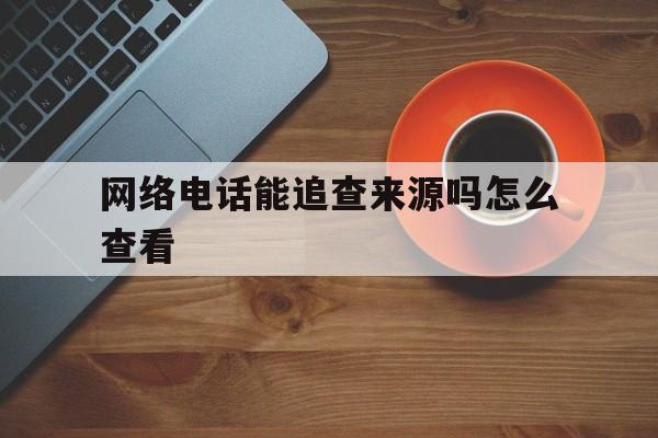 网络电话能追查来源吗怎么查看 网络电话能追查来源吗怎么查看