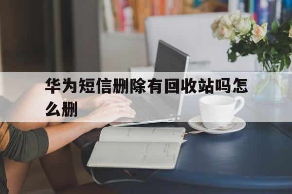 华为短信删除有回收站吗怎么删 华为短信删除有回收站吗怎么删
