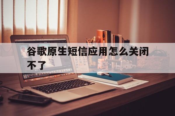 谷歌原生短信应用怎么关闭不了 谷歌原生短信应用怎么关闭不了