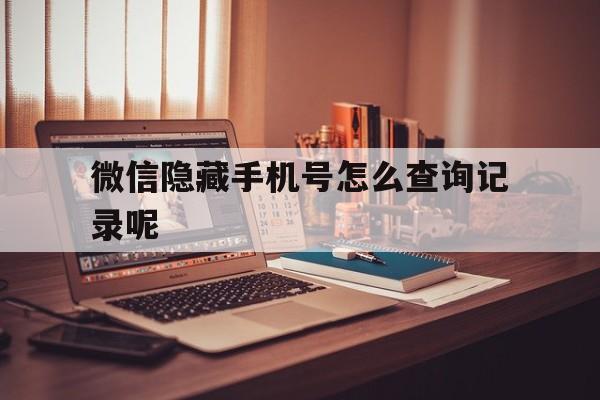 微信隐藏手机号怎么查询记录呢 微信隐藏手机号怎么查询记录呢