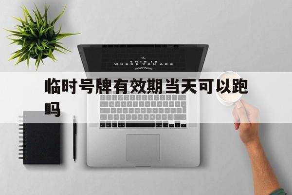 临时号牌有效期当天可以跑吗 临时号牌有效期当天可以跑吗