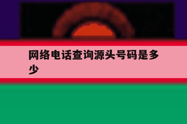 网络电话查询源头号码是多少 网络电话查询源头号码是多少