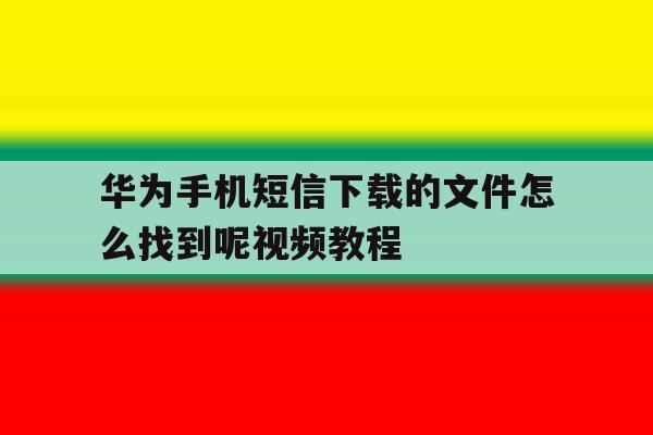 关于华为手机短信下载的文件怎么找到呢视频教程的信息 关于华为手机短信下载的文件怎么找到呢视频教程的信息