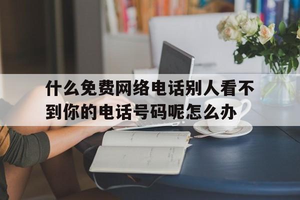 什么免费网络电话别人看不到你的电话号码呢怎么办的简单介绍 什么免费网络电话别人看不到你的电话号码呢怎么办的简单介绍