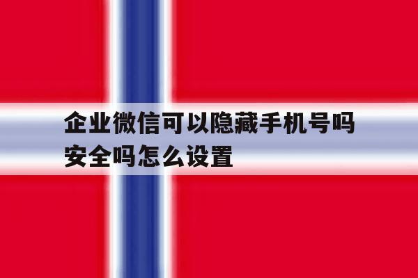 企业微信可以隐藏手机号吗安全吗怎么设置 企业微信可以隐藏手机号吗安全吗怎么设置
