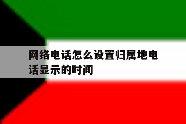 网络电话怎么设置归属地电话显示的时间 网络电话怎么设置归属地电话显示的时间