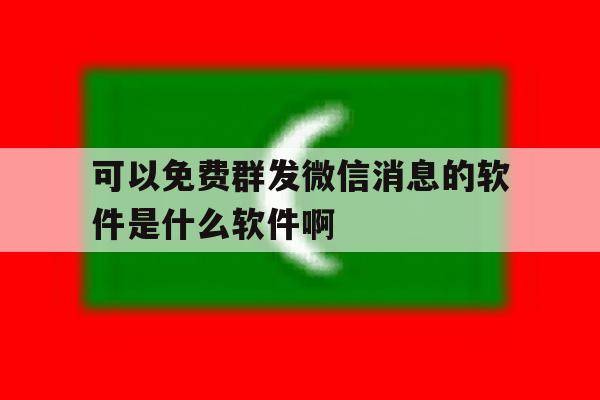 包含可以免费群发微信消息的软件是什么软件啊的词条 包含可以免费群发微信消息的软件是什么软件啊的词条