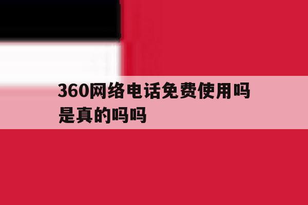 360网络电话免费使用吗是真的吗吗 360网络电话免费使用吗是真的吗吗