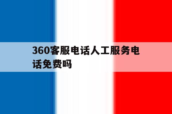360客服电话人工服务电话免费吗 360客服电话人工服务电话免费吗