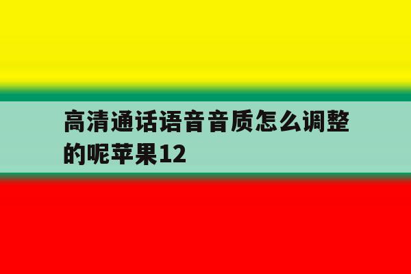 高清通话语音音质怎么调整的呢苹果12的简单介绍 高清通话语音音质怎么调整的呢苹果12的简单介绍