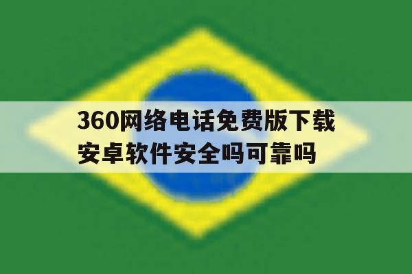 360网络电话免费版下载安卓软件安全吗可靠吗 360网络电话免费版下载安卓软件安全吗可靠吗