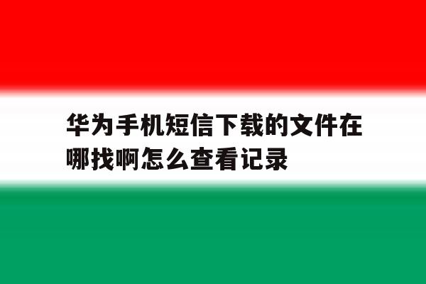 华为手机短信下载的文件在哪找啊怎么查看记录的简单介绍 华为手机短信下载的文件在哪找啊怎么查看记录的简单介绍