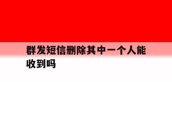 群发短信删除其中一个人能收到吗 群发短信删除其中一个人能收到吗