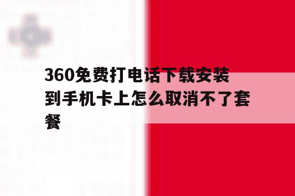 360免费打电话下载安装到手机卡上怎么取消不了套餐的简单介绍 360免费打电话下载安装到手机卡上怎么取消不了套餐的简单介绍