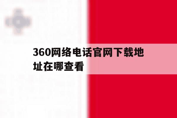 360网络电话官网下载地址在哪查看 360网络电话官网下载地址在哪查看