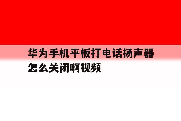 华为手机平板打电话扬声器怎么关闭啊视频 华为手机平板打电话扬声器怎么关闭啊视频