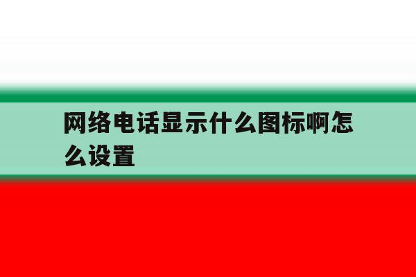 网络电话显示什么图标啊怎么设置 网络电话显示什么图标啊怎么设置