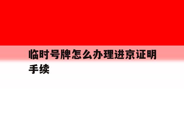 临时号牌怎么办理进京证明手续 临时号牌怎么办理进京证明手续