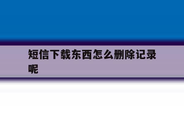 短信下载东西怎么删除记录呢 短信下载东西怎么删除记录呢