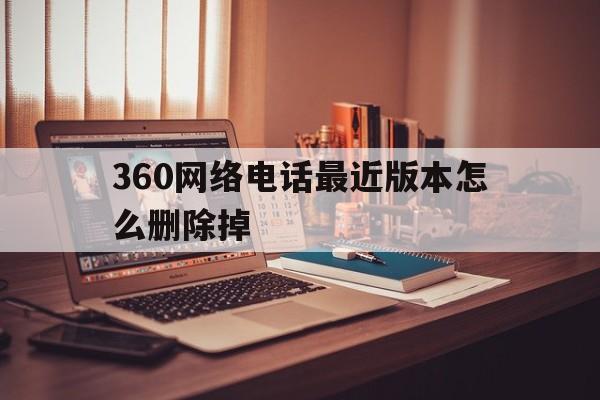 360网络电话最近版本怎么删除掉 360网络电话最近版本怎么删除掉