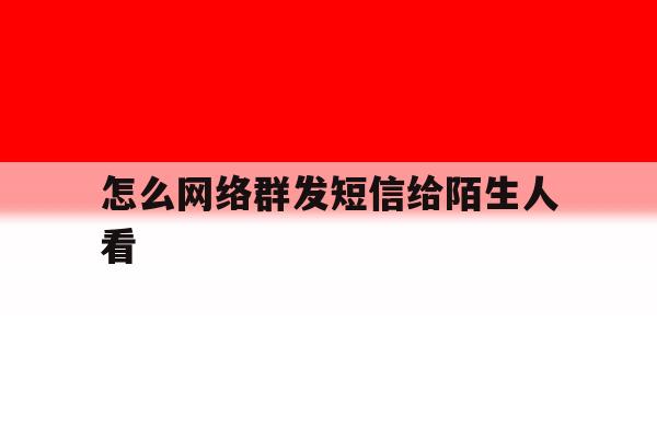 怎么网络群发短信给陌生人看 怎么网络群发短信给陌生人看