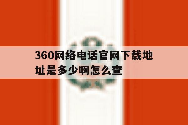 360网络电话官网下载地址是多少啊怎么查 360网络电话官网下载地址是多少啊怎么查