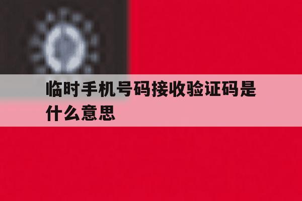 临时手机号码接收验证码是什么意思 临时手机号码接收验证码是什么意思