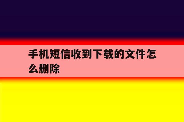 手机短信收到下载的文件怎么删除 手机短信收到下载的文件怎么删除