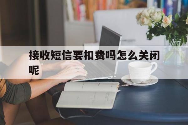 接收短信要扣费吗怎么关闭呢 接收短信要扣费吗怎么关闭呢