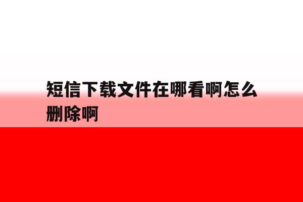 短信下载文件在哪看啊怎么删除啊 短信下载文件在哪看啊怎么删除啊