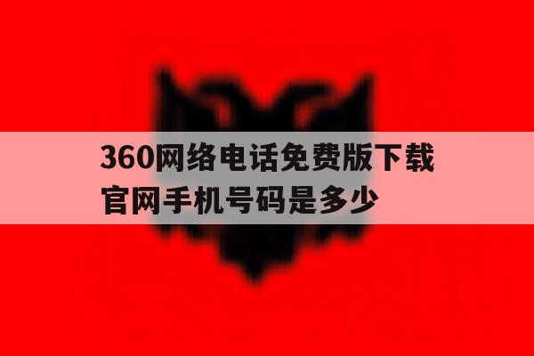 360网络电话免费版下载官网手机号码是多少的简单介绍 360网络电话免费版下载官网手机号码是多少的简单介绍