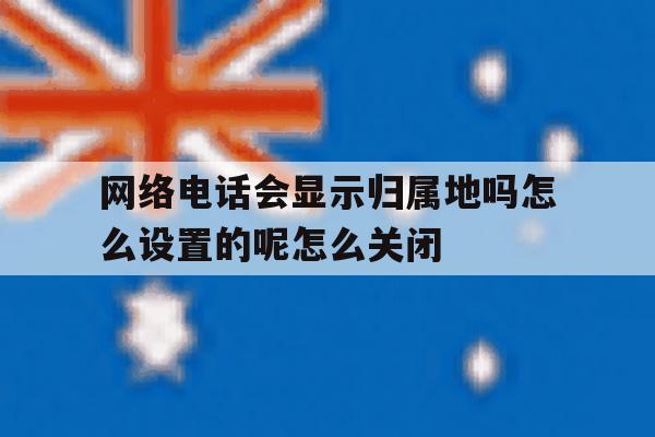 关于网络电话会显示归属地吗怎么设置的呢怎么关闭的信息 关于网络电话会显示归属地吗怎么设置的呢怎么关闭的信息