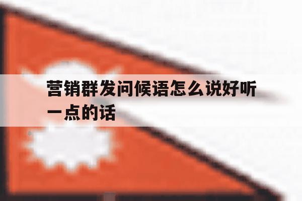 营销群发问候语怎么说好听一点的话 营销群发问候语怎么说好听一点的话