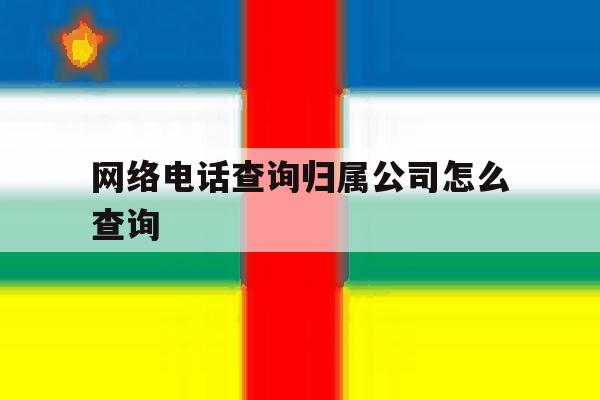 网络电话查询归属公司怎么查询 网络电话查询归属公司怎么查询