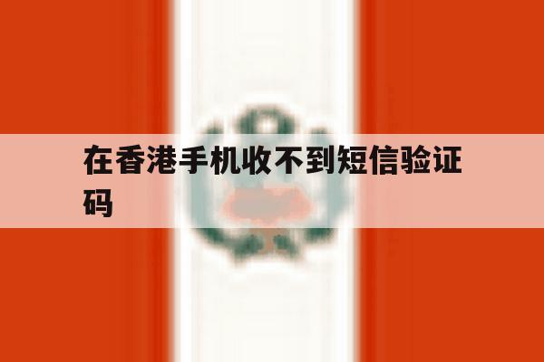 在香港手机收不到短信验证码 在香港手机收不到短信验证码