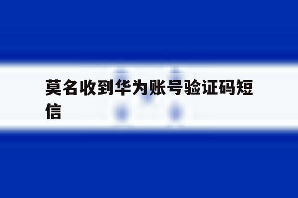 莫名收到华为账号验证码短信 莫名收到华为账号验证码短信