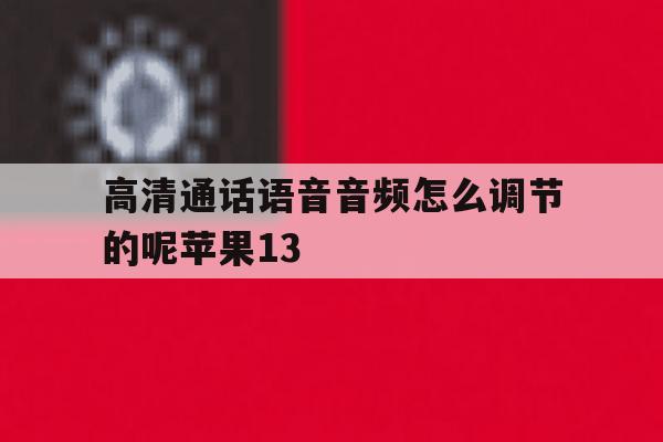 包含高清通话语音音频怎么调节的呢苹果13的词条 包含高清通话语音音频怎么调节的呢苹果13的词条