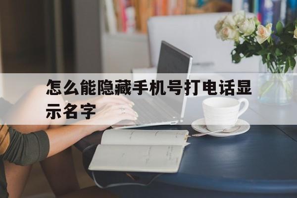 怎么能隐藏手机号打电话显示名字 怎么能隐藏手机号打电话显示名字