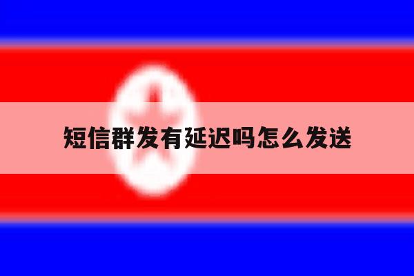 短信群发有延迟吗怎么发送 短信群发有延迟吗怎么发送