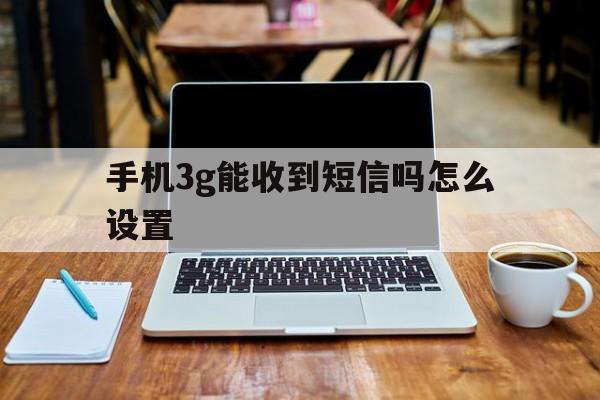 手机3g能收到短信吗怎么设置 手机3g能收到短信吗怎么设置