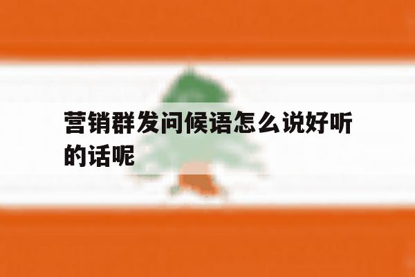 营销群发问候语怎么说好听的话呢 营销群发问候语怎么说好听的话呢
